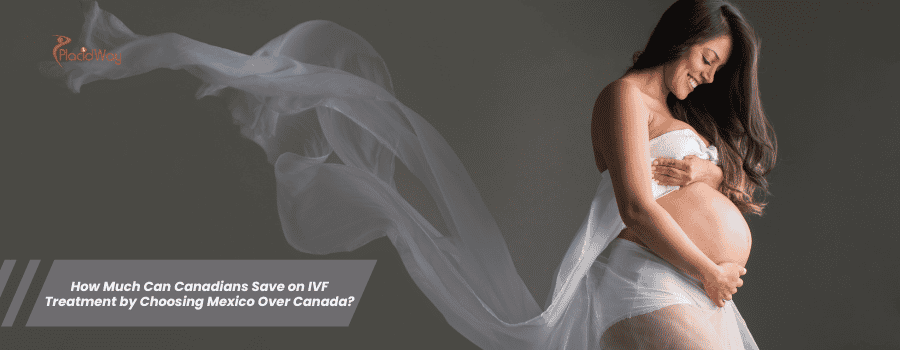 How Much Can Canadians Save on IVF Treatment by Choosing Mexico Over Canada?