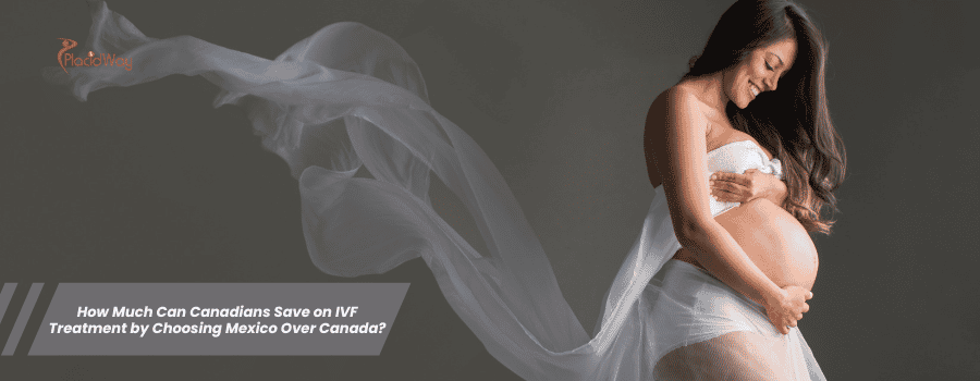 How Much Can Canadians Save on IVF Treatment by Choosing Mexico Over Canada?