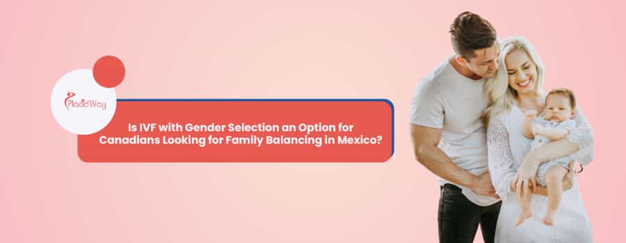 Is IVF with Gender Selection an Option for Canadians Looking for Family Balancing in Mexico?